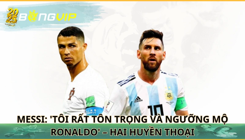 Messi: 'Tôi rất tôn trọng và ngưỡng mộ Ronaldo'